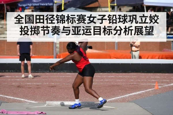 全国田径锦标赛女子铅球巩立姣投掷节奏与亚运目标分析展望